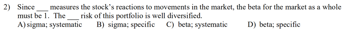 2) Since
must be 1. The
measures the stock's reactions to movements in the market, the beta for the market as a whole
risk of this portfolio is well diversified.
B) sigma; specific C) beta; systematic
A) sigma; systematic
D) beta; specific
