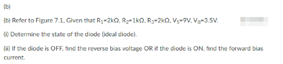 (b)
(b) Refer to Figure 7.1, Given that R1=2kQ, R2=1kQ, R3=2kQ, Vs=9V, Vg=3.5V.
(i) Determine the state of the diode (ideal diode).
(ii) If the diode is OFF, find the reverse bias voltage OR if the diode is ON, find the forward bias
current.
