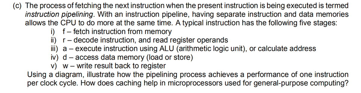 (c) The process of fetching the next instruction when the present instruction is being executed is termed
instruction pipelining. With an instruction pipeline, having separate instruction and data memories
allows the CPU to do more at the same time. A typical instruction has the following five stages:
i) f- fetch instruction from memory
ii) r- decode instruction, and read register operands
iii) a – execute instruction using ALU (arithmetic logic unit), or calculate address
iv) d – access data memory (load or store)
v) w – write result back to register
Using a diagram, illustrate how the pipelining process achieves a performance of one instruction
per clock cycle. How does caching help in microprocessors used for general-purpose computing?
