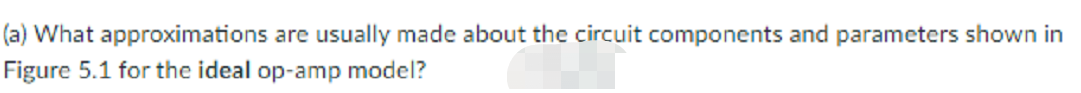 (a) What approximations are usually made about the circuit components and parameters shown in
Figure 5.1 for the ideal op-amp model?
