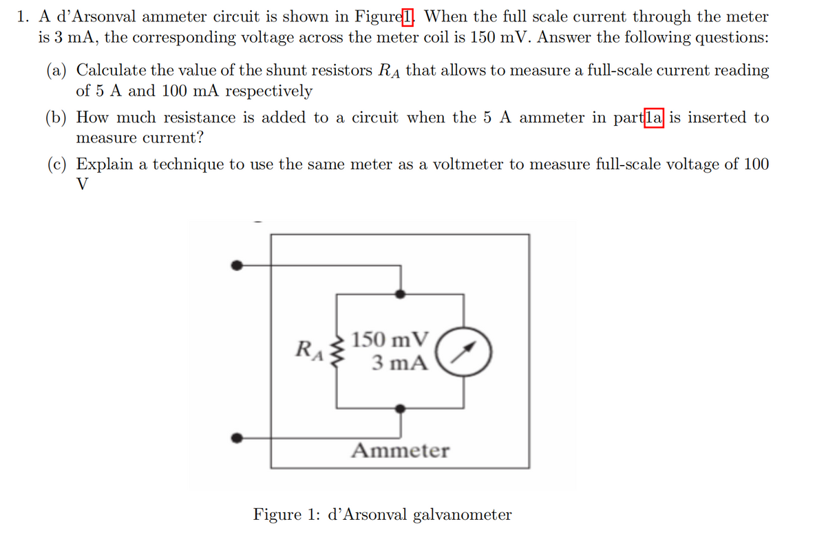 1. A d'Arsonval ammeter circuit is shown in Figurel When the full scale current through the meter
is 3 mA, the corresponding voltage across the meter coil is 150 mV. Answer the following questions:
(a) Calculate the value of the shunt resistors RA that allows to measure a full-scale current reading
of 5 A and 100 mA respectively
(b) How much resistance is added to a circuit when the 5 A ammeter in partla is inserted to
measure current?
(c) Explain a technique to use the same meter as a voltmeter to measure full-scale voltage of 100
V
150 mV
3 mA
RA
Ammeter
Figure 1: d'Arsonval galvanometer
