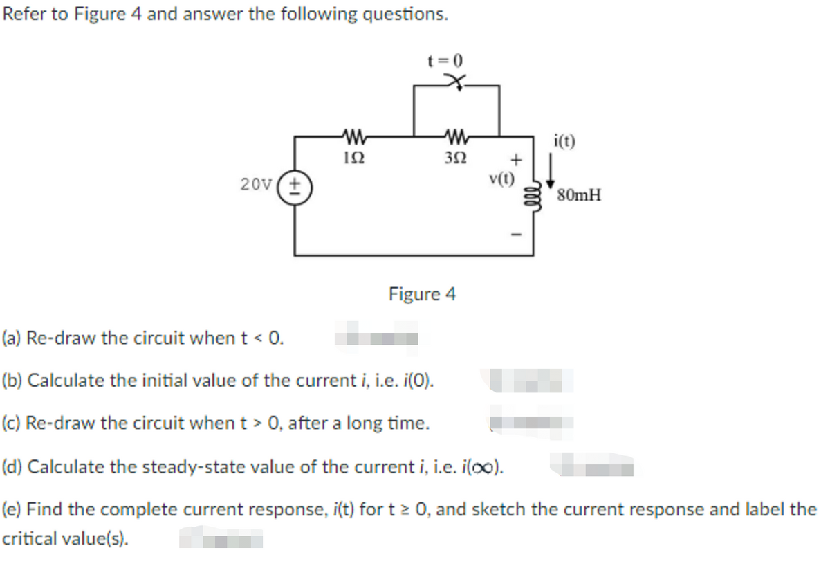 Refer to Figure 4 and answer the following questions.
t= 0
i(t)
ΙΩ
20v (+
v(t)
80mH
Figure 4
(a) Re-draw the circuit when t < 0.
(b) Calculate the initial value of the current i, i.e. i(0).
(c) Re-draw the circuit when t > 0, after a long time.
(d) Calculate the steady-state value of the current i, i.e. i(o0).
(e) Find the complete current response, i(t) for t2 0, and sketch the current response and label the
critical value(s).
