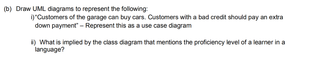 (b) Draw UML diagrams to represent the following:
i)“Customers of the garage can buy cars. Customers with a bad credit should pay an extra
down payment – Represent this as a use case diagram
ii) What is implied by the class diagram that mentions the proficiency level of a learner in a
language?
