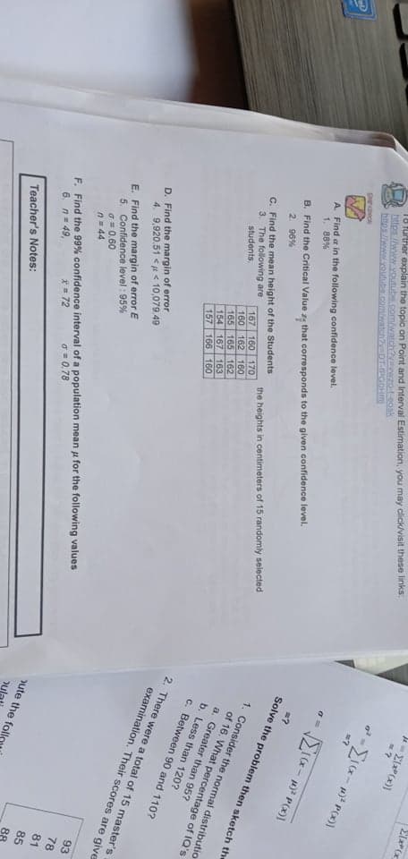 ?
1o further explain the topic on Point and Interval Estimation, you may click/visit these links:
https:///www.voutube.com/watchvavwzo-t-eosk
https//www.youtube.com/watchyDT-IPGOHT
A. Find a in the following confidence level.
1. 88%
B. Find the Critical Value ze that corresponds to the given confidence level.
2. 96%
Solve the problem then sketch the
1. Consider the normal distributio
C. Find the mean height of the Students
167 160 170
160 162 160
165 165 162
154 167 163
157 166 160
of 16. What percentage of IQ's
a. Greater than 95?
the heights in centimeters of 15 randomly selected
3. The following are
students,
b. Less than 120?
c. Between 90 and 110?
2. There were a total of 15 master's
examination. Their scores are give
D. Find the margin of error
4. 9,920.51 < a < 10,079.49
E. Find the margin of error E
5. Confidence level : 95%
a = 0.60
n= 44
93
78
F. Find the 99% confidence interval of a population mean u for the following values
6. n= 49,
81
85
a = 0.78
ute the fol
*= 72
88
Teacher's Notes:
