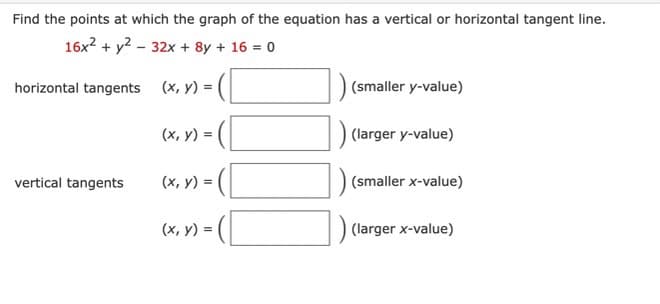 Find the points at which the graph of the equation has a vertical or horizontal tangent line.
16x² + y² 32x + 8y + 16 = 0
(x, y) =
horizontal tangents
vertical tangents
(x, y) =
(x, y) = ( [
(x, y) = (
(smaller y-value)
(larger y-value)
(smaller x-value)
(larger x-value)