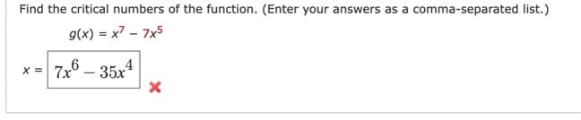 Find the critical numbers of the function. (Enter your answers as a comma-separated list.)
g(x) = x² - 7x5
x = 7x6 - 35x4
X