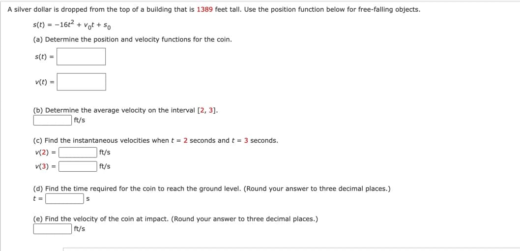 A silver dollar is dropped from the top of a building that is 1389 feet tall. Use the position function below for free-falling objects.
s(t) = -16t² + vot + so
(a) Determine the position and velocity functions for the coin.
s(t) =
v(t) =
(b) Determine the average velocity on the interval [2, 3].
ft/s
(c) Find the instantaneous velocities when t = 2 seconds and t = 3 seconds.
v(2) =
ft/s
v(3) =
ft/s
(d) Find the time required for the coin to reach the ground level. (Round your answer to three decimal places.)
t =
(e) Find the velocity of the coin at impact. (Round your answer to three decimal places.)
ft/s