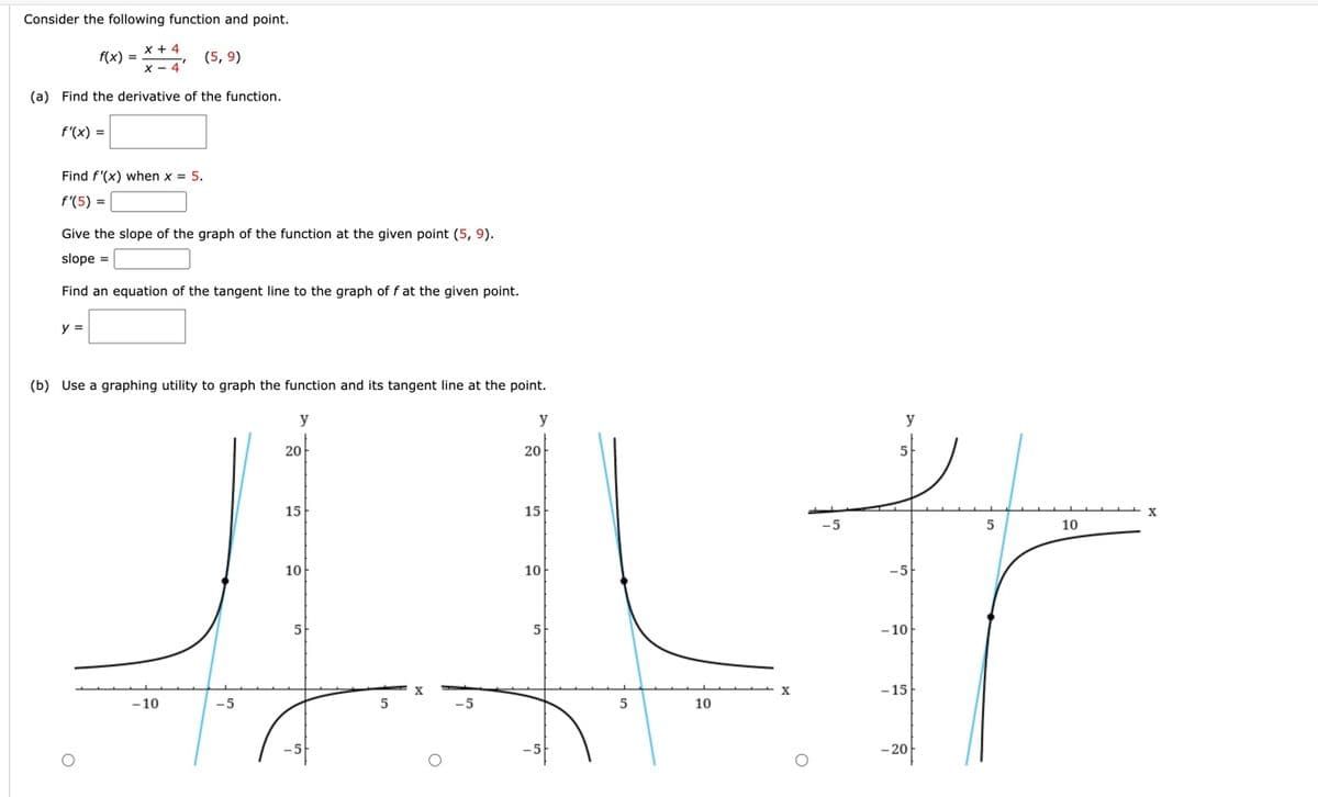 Consider the following function and point.
x + 4
X-4
(a) Find the derivative of the function.
f(x) =
f'(x) =
Find f'(x) when x = 5.
f'(5) =
y =
Give the slope of the graph of the function at the given point (5, 9).
slope =
Find an equation of the tangent line to the graph of f at the given point.
(5,9)
(b) Use a graphing utility to graph the function and its tangent line at the point.
y
-10
-5
20
15
10
5
5
y
20
15
10
5
5
10
X
5
10
fr
-10-
-15
X