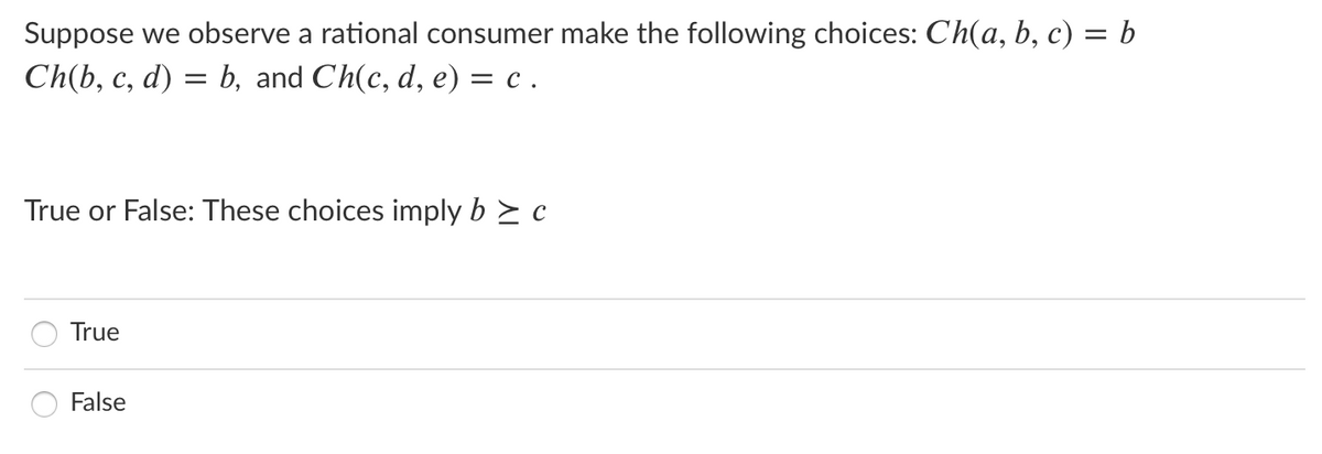 Suppose we observe a rational consumer make the following choices: Ch(a, b, c) = b
%3D
Ch(b, c, d) = b, and Ch(c, d, e) = c .
True or False: These choices imply b > c
True
False
