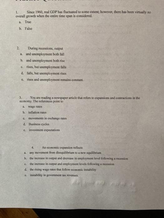 1.
Since 1960, real GDP has fluctuated to some extent; however, there has been virtually no
overall growth when the entire time span is considered.
a. True
b. False
2.
During recessions, output
a. and unemployment both fall
b. and unemployment both rise
c. rises, but unemployment falls
d. falls, but unemployment rises
e. rises and unemployment remains constant.
3.
You are reading a newspaper article that refers to expansions and contractions in the
economy. The references point to
a. wage rates
b. inflation rates
c.
movements in exchange rates
d. Business cycles
e. investment expectations
4.
An economic expansion reflects
a. any movement from disequilibrium to a new equilibrium
b. the increase in output and decrease in employment level following a recession
the increase in output and employment levels following a recession
d. the rising wage rates that follow economic instability
C.
c. instability in govermment tax revenues,
