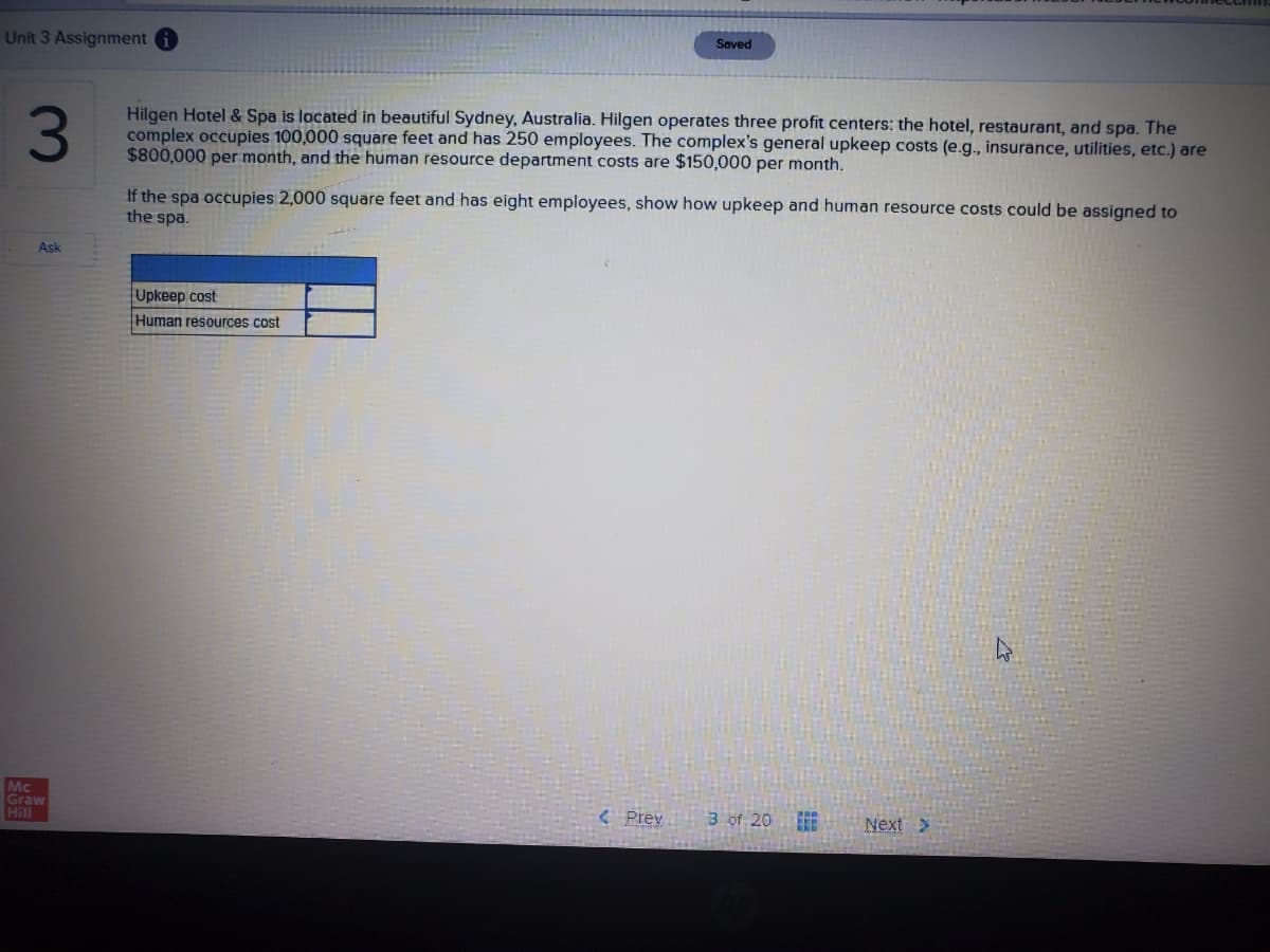 Unit 3 Assignment
Saved
3
Hilgen Hotel & Spa is located in beautiful Sydney, Australia. Hilgen operates three profit centers: the hotel, restaurant, and spa. The
complex occupies 100,000 square feet and has 250 employees. The complex's general upkeep costs (e.g., insurance, utilities, etc.) are
$800,000 per month, and the human resource department costs are $150,000 per month.
If the spa occupies 2,000 square feet and has eight employees, show how upkeep and human resource costs could be assigned to
the spa.
Ask
Upkeep cost
Human resources cost
Mc
Graw
Hill
< Prey
3 of 20
Next>
