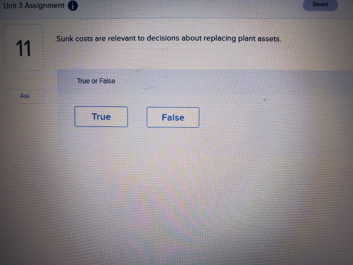 Unit 3 Assignment i
Saved
Sunk costs are relevant to decisions about replacing plant assets.
11
True or False
Ask
True
False
