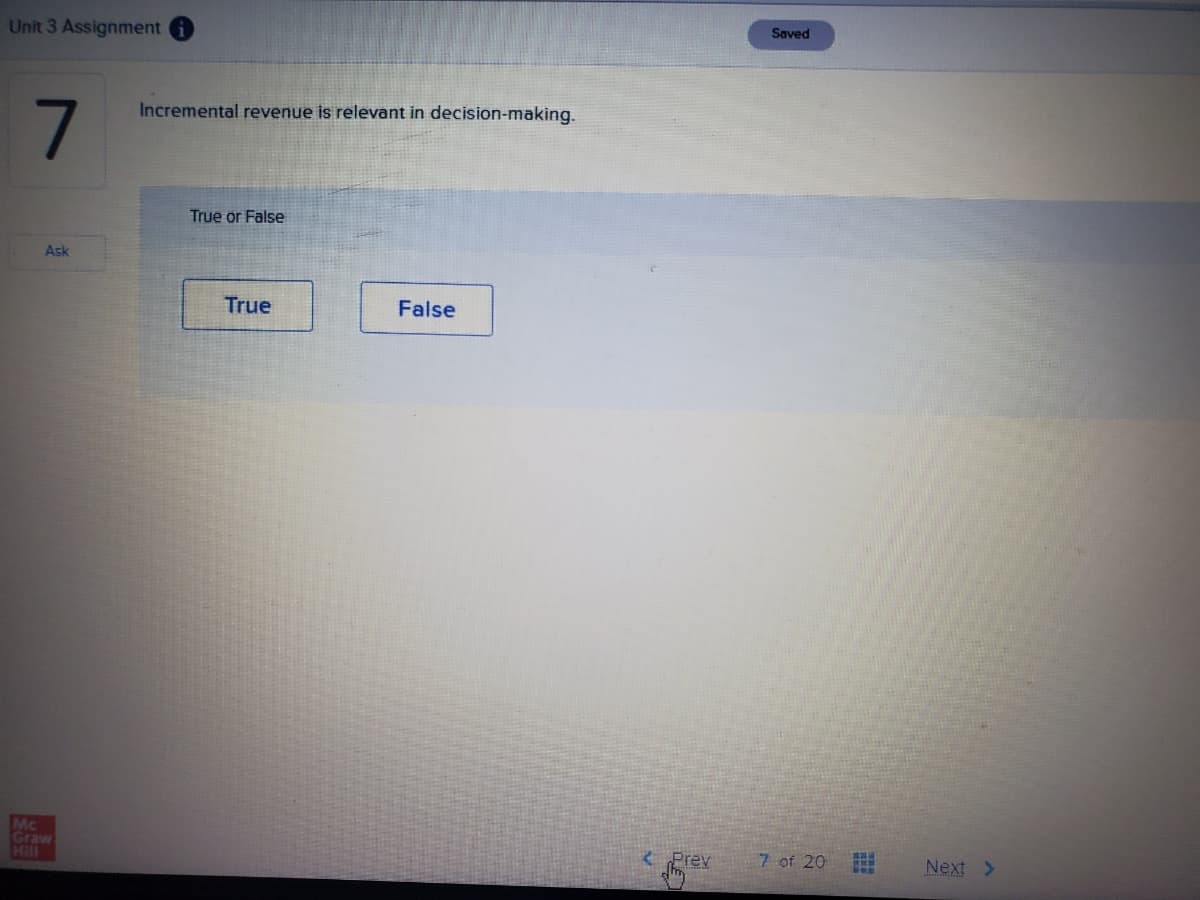 Saved
Unit 3 Assignment i
Incremental revenue is relevant in decision-making.
True or False
Ask
True
False
Mc
Graw
Hill
e Prev
7 of 20
Next >
