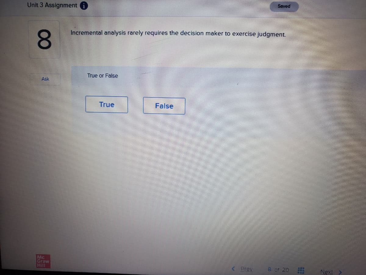 Saved
Unit 3 Assignment i
Incremental analysis rarely requires the decision maker to exercise judgment.
8.
True or False
Ask
True
False
Mc
Graw
Hill
< Prev
8 of 20
NAxt
