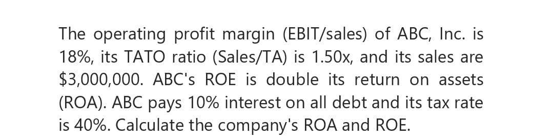 The operating profit margin (EBIT/sales) of ABC, Inc. is
18%, its TATO ratio (Sales/TA) is 1.50x, and its sales are
$3,000,000. ABC's ROE is double its return on assets
(ROA). ABC pays 10% interest on all debt and its tax rate
is 40%. Calculate the company's ROA and ROE.