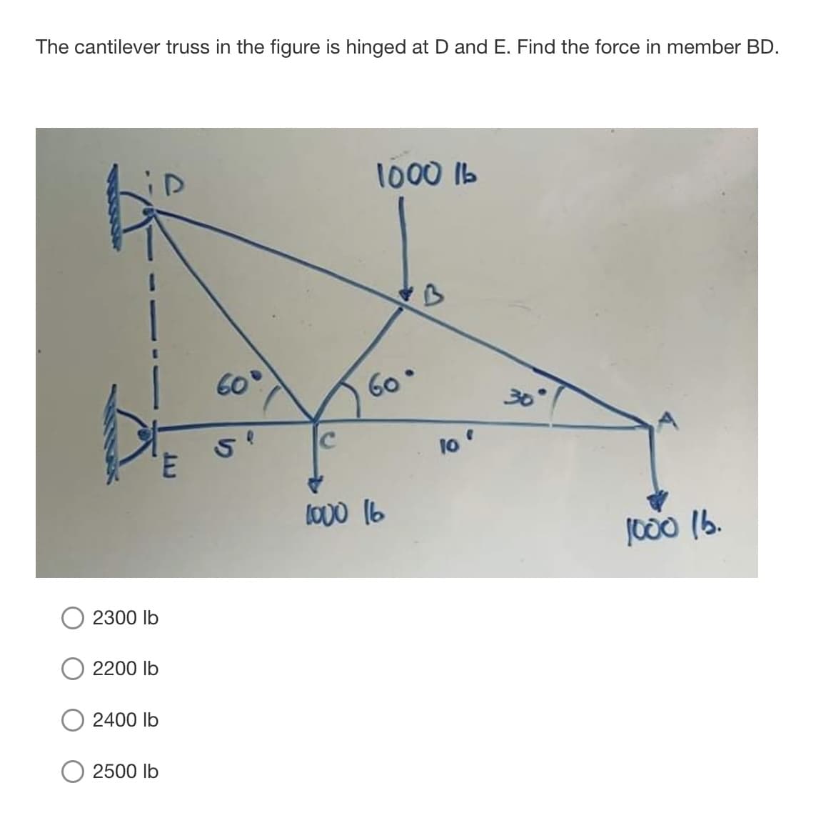 The cantilever truss in the figure is hinged at D and E. Find the force in member BD.
1000 Ib
60
60
30
3.
lo
Lo00 16
1000 (b.
2300 lb
2200 lb
2400 lb
2500 lb
