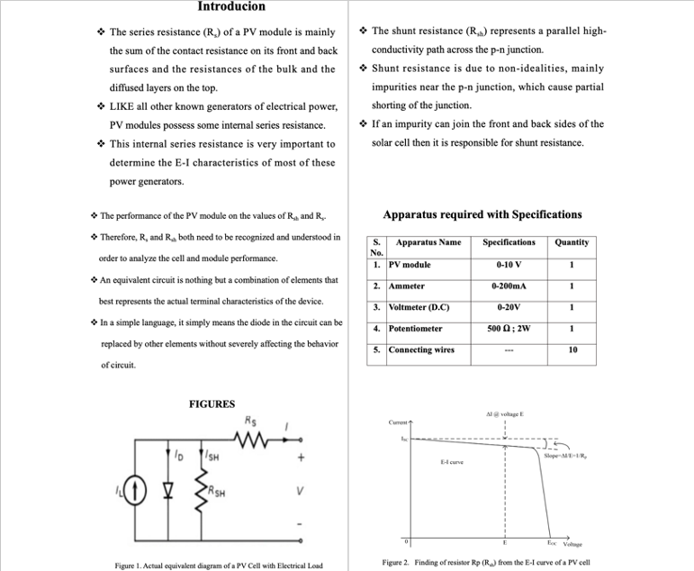 Introducion
• The series resistance (R.) of a PV module is mainly
• The shunt resistance (Ra) represents a parallel high-
the sum of the contact resistance on its front and back
conductivity path across the p-n junction.
• Shunt resistance is due to non-idealities, mainly
surfaces and the resistances of the bulk and the
diffused layers on the top.
impurities near the p-n junction, which cause partial
• LIKE all other known generators of electrical power,
PV modules possess some internal series resistance.
* This internal series resistance is very important to
shorting of the junction.
• If an impurity can join the front and back sides of the
solar cell then it is responsible for shunt resistance.
determine the E-I characteristics of most of these
power generators.
• The performance of the PV module on the values of Ra and R..
Apparatus required with Specifications
• Therefore, R, and R, both need to be recognized and understood in
Specifications
Quantity
S.
Apparatus Name
No.
order to analyze the cell and module performance.
1. PV module
0-10 V
1
* An equivalent circuit is nothing but a combination of elements that
2. Ammeter
0-200mA
1
best represents the actual terminal characteristics of the device.
3. Voltmeter (D.C)
0-20V
1
* In a simple language, it simply means the diode in the circuit can be
4. Potentiometer
500 0; 2w
1
replaced by other elements without severely affecting the behavior
5. Connecting wires
10
of circuit.
FIGURES
Al volage E
Rs
Cument
/SH
Slope--R,
Elcurve
PRSH
E Volnge
Figure 1. Actual oquivalent diagram of a PV Cell with Electrical Load
Figure 2. Finding of resistor Rp (R) from the E-l curve ofa PV cell
