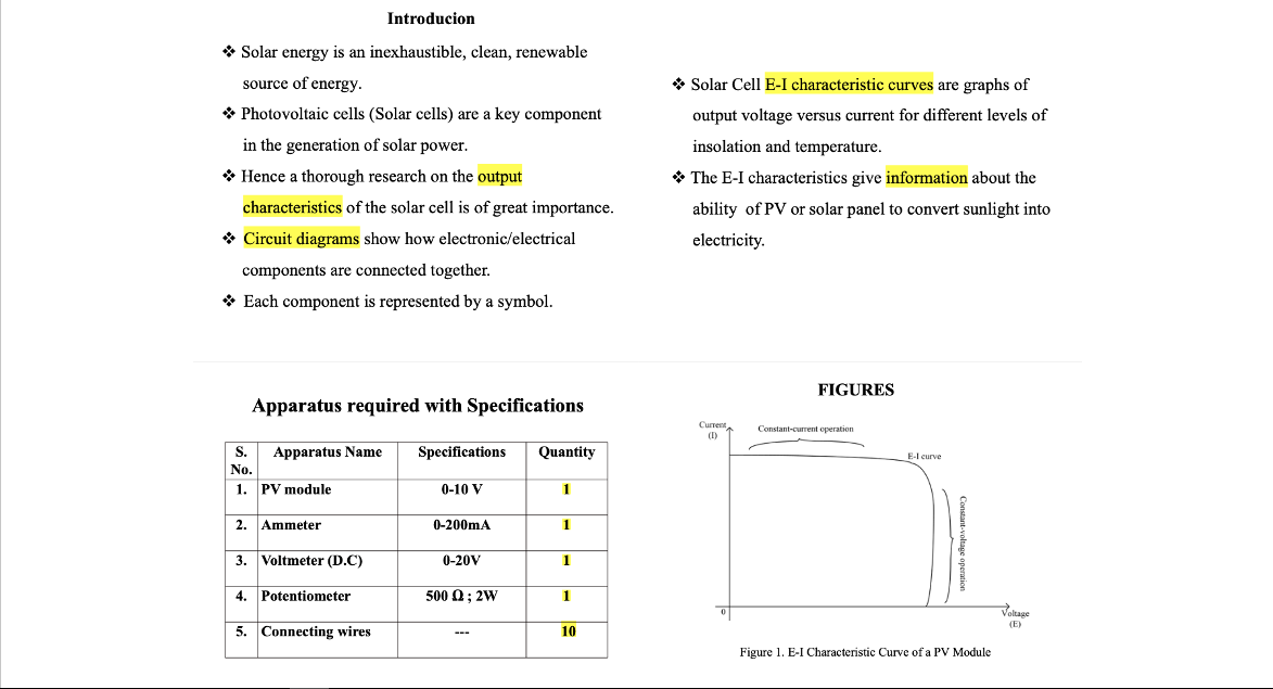 Introducion
* Solar energy is an inexhaustible, clean, renewable
source of energy.
* Solar Cell E-I characteristic curves are graphs of
* Photovoltaic cells (Solar cells) are a key component
output voltage versus current for different levels of
in the generation of solar power.
insolation and temperature.
* Hence a thorough research on the output
* The E-I characteristics give information about the
characteristics of the solar cell is of great importance.
ability of PV or solar panel to convert sunlight into
* Circuit diagrams show how electronic/electrical
electricity.
components are connected together.
* Each component is represented by a symbol.
FIGURES
Apparatus required with Specifications
Current
(D)
Constant-current operation
S.
Apparatus Name
Specifications
Quantity
E-l curve
No.
1. PV module
0-10 V
1
2. Ammeter
0-200mA
1
3. Voltmeter (D.C)
0-20V
1
4. Potentiometer
500 Q; 2W
1
Voltage
(E)
5. Connecting wires
10
Figure 1. E-I Characteristic Curve of a PV Module
