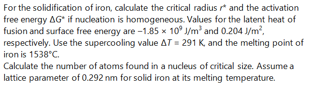 For the solidification of iron, calculate the critical radius r* and the activation
free energy AG* if nucleation is homogeneous. Values for the latent heat of
fusion and surface free energy are -1.85 x 10° J/m³ and 0.204 J/m?,
respectively. Use the supercooling value AT = 291 K, and the melting point of
iron is 1538°C.
Calculate the number of atoms found in a nucleus of critical size. Assume a
lattice parameter of 0.292 nm for solid iron at its melting temperature.
