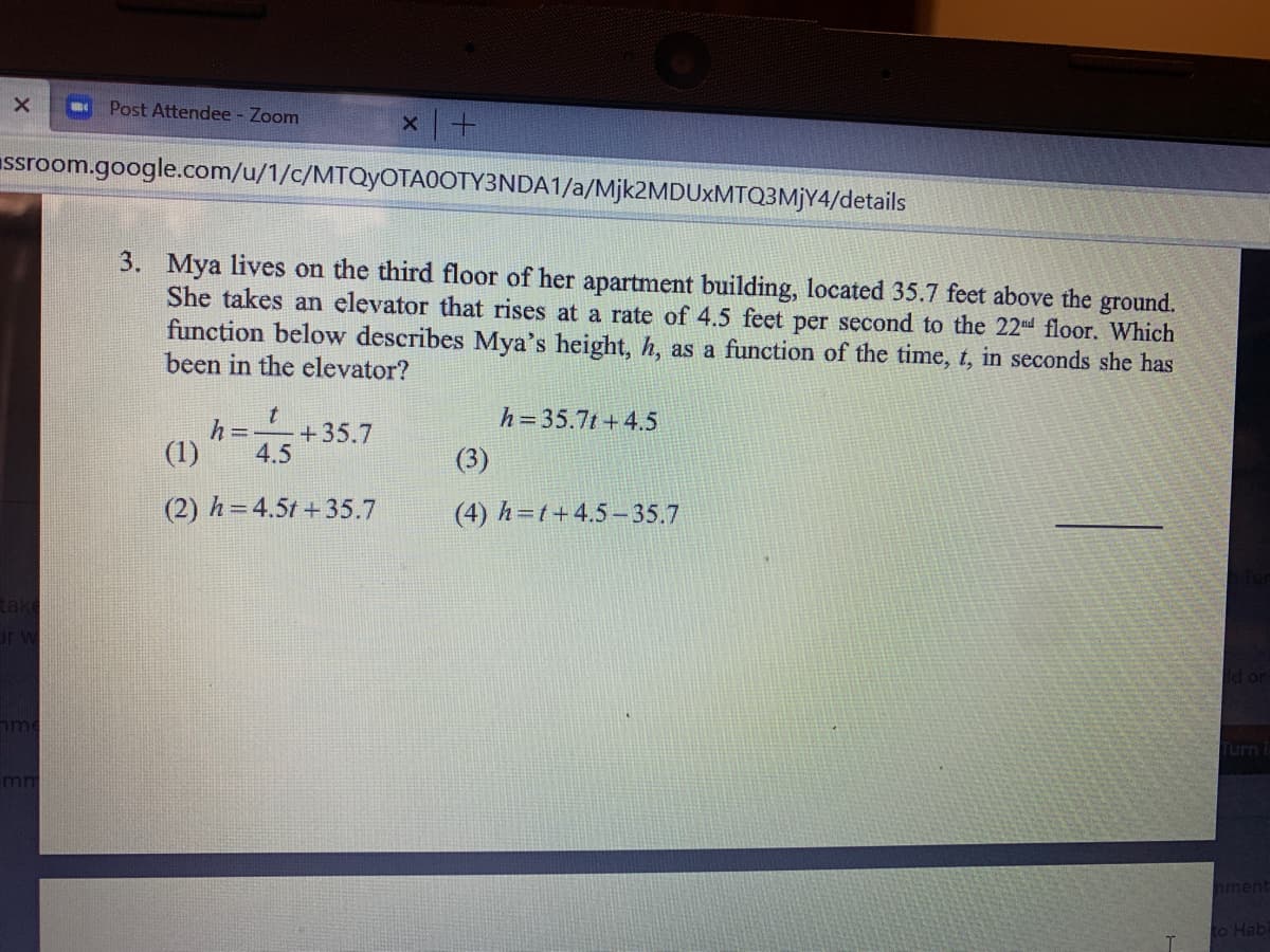 Post Attendee - Zoom
ssroom.google.com/u/1/c/MTQYOTA0OTY3NDA1/a/Mjk2MDUxMTQ3MjY4/details
3. Mya lives on the third floor of her apartment building, located 35.7 feet above the ground.
She takes an elevator that rises at a rate of 4.5 feet per second to the 22nd floor. Which
function below describes Mya's height, h, as a function of the time, t, in seconds she has
been in the elevator?
h= 35.7t + 4.5
h =
+35.7
(1)
4.5
(3)
(2) h=4.5t +35.7
(4) h=t+4.5–35.7
d or
me
Turn i
mm
nment
to Hab
