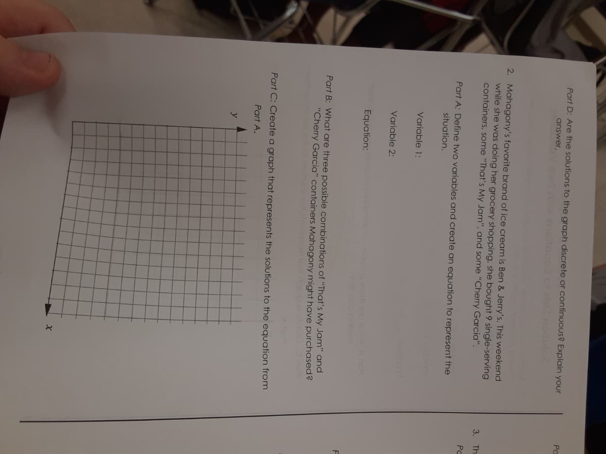 Part D: Are the solutions to the graph discrete or continuous? Explain your
Pc
answer.
ow niw.no
noitulo
2. Mahagony's favorite brand of ice cream is Ben & Jerry's. This weekend
while she was doing her grocery shopping, she bought 9 single-serving
containers, some "That's My Jam", and some "Cherry Garcia".
3. Th
PC
Part A: Define two variables and create an equation to represent the
situation.
Variable 1:
ooup
Variable 2:
to
Equation: ooonicmoed.ogeteo aos
Part B: What are three possible combinations of "That's My Jam" and
"Chery Garcia" containers Mahagony might have purchased?
to dapo o eloo
Part C: Create a graph that represents the solutions to the equation from
Part A.
y
