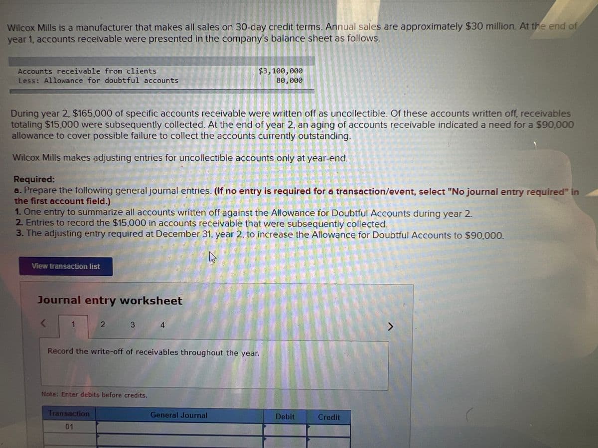 Wilcox Mills is a manufacturer that makes all sales on 30-day credit terms. Annual sales are approximately $30 million. At the end of
year 1, accounts receivable were presented in the company's balance sheet as follows.
Accounts receivable from clients
Less: Allowance for doubtful accounts
$3,100,000
80,000
During year 2, $165,000 of specific accounts receivable were written off as uncollectible. Of these accounts written off, receivables
totaling $15,000 were subsequently collected. At the end of year 2, an aging of accounts receivable indícated a need for a $90,000
allowance to cover possible failure to collect the accounts currently outstanding.
Wilcox Mills makes adjusting entries for uncollectible accounts only at year-end.
業
Required:
a. Prepare the following general journal entries. (If no entry is required for a transaction/event, select "No journal entry required" in
the first account field.)
1. One entry to summarize all accounts written off against the Allowance for Doubtful Accounts during year 2.
2 Entries to record the $15,000 in accounts receivable that were subsequently collected.
3. The adjusting entry required at December 31, year 2, to increase the Allowance for Doubtful Accounts to $90,000.
View transaction list
Journal entry worksheet
3
4
Record the write-off of receivables throughout the year.
Note: Enter debits before credits.
Transaction
General Journal
Debit
Credit
01
