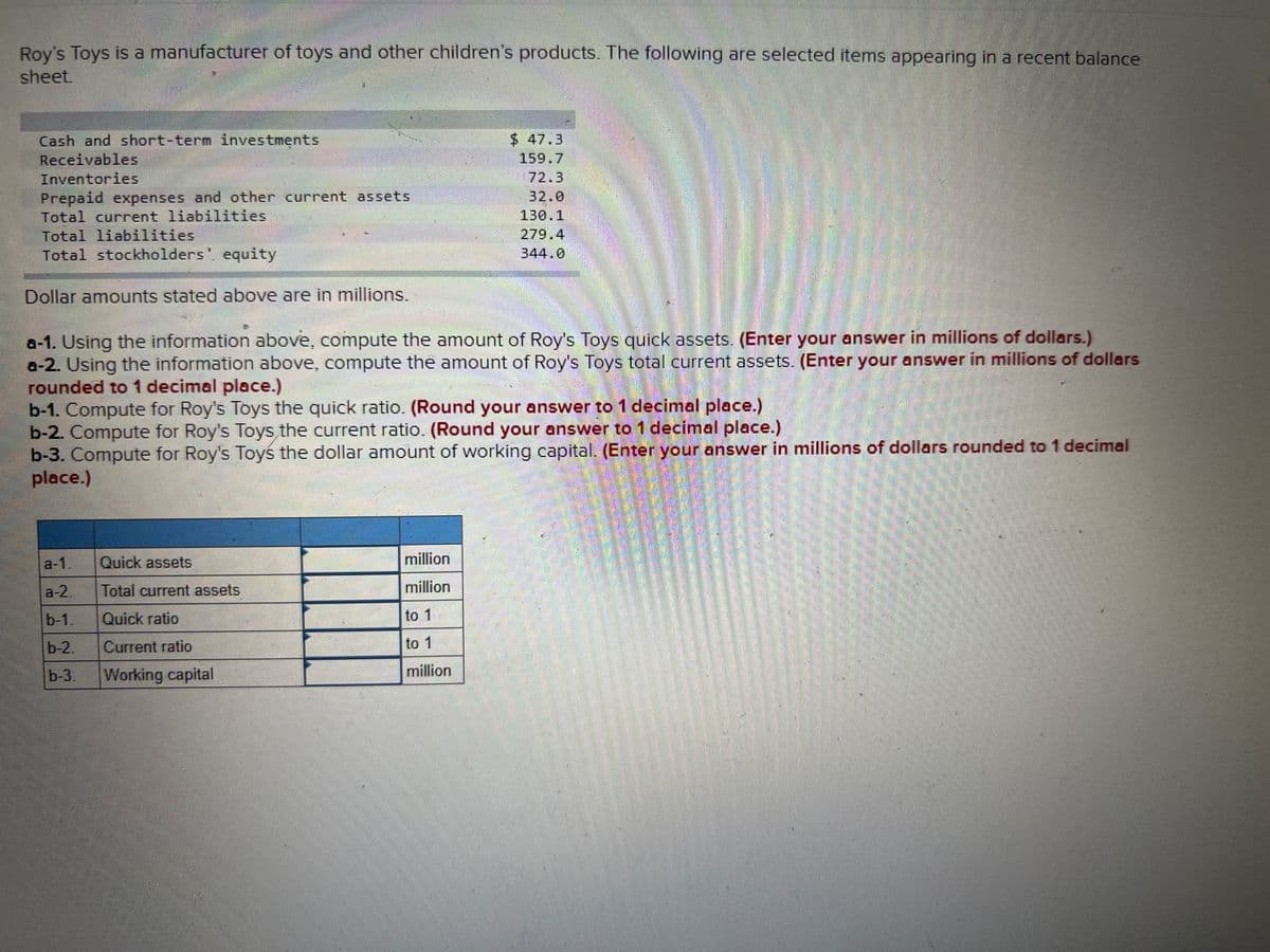 Roy's Toys is a manufacturer of toys and other children's products. The following are selected items appearing in a recent balance
sheet.
Cash and short-term investments
Receivables
$ 47.3
159.7
72.3
32.0
Inventories
Prepaid expenses and other current assets
Total current liabilities
Total liabilities
Total stockholders, equity
130.1
279.4
344.0
Dollar amounts stated above are in millions.
a-1. Using the information above, compute the amount of Roy's Toys quick assets. (Enter your answer in millions of dollars.)
a-2. Using the information above, compute the amount of Roy's Toys total current assets. (Enter your answer in millions of dollars
rounded to 1 decimal place.)
b-1. Compute for Roy's Toys the quick ratio. (Round your answer to 1 decimal place.)
b-2. Compute for Roy's Toys the current ratio. (Round your answer to 1 decimal place.)
b-3. Compute for Roy's Toyś the dollar amount of working capital. (Enter your answer in millions of dollars rounded to 1 decimal
place.)
a-1.
Quick assets
million
a-2.
Total current assets
million
b-1,
Quick ratio
to 1
b-2,
Current ratio
to 1
b-3.
Working capital
million
