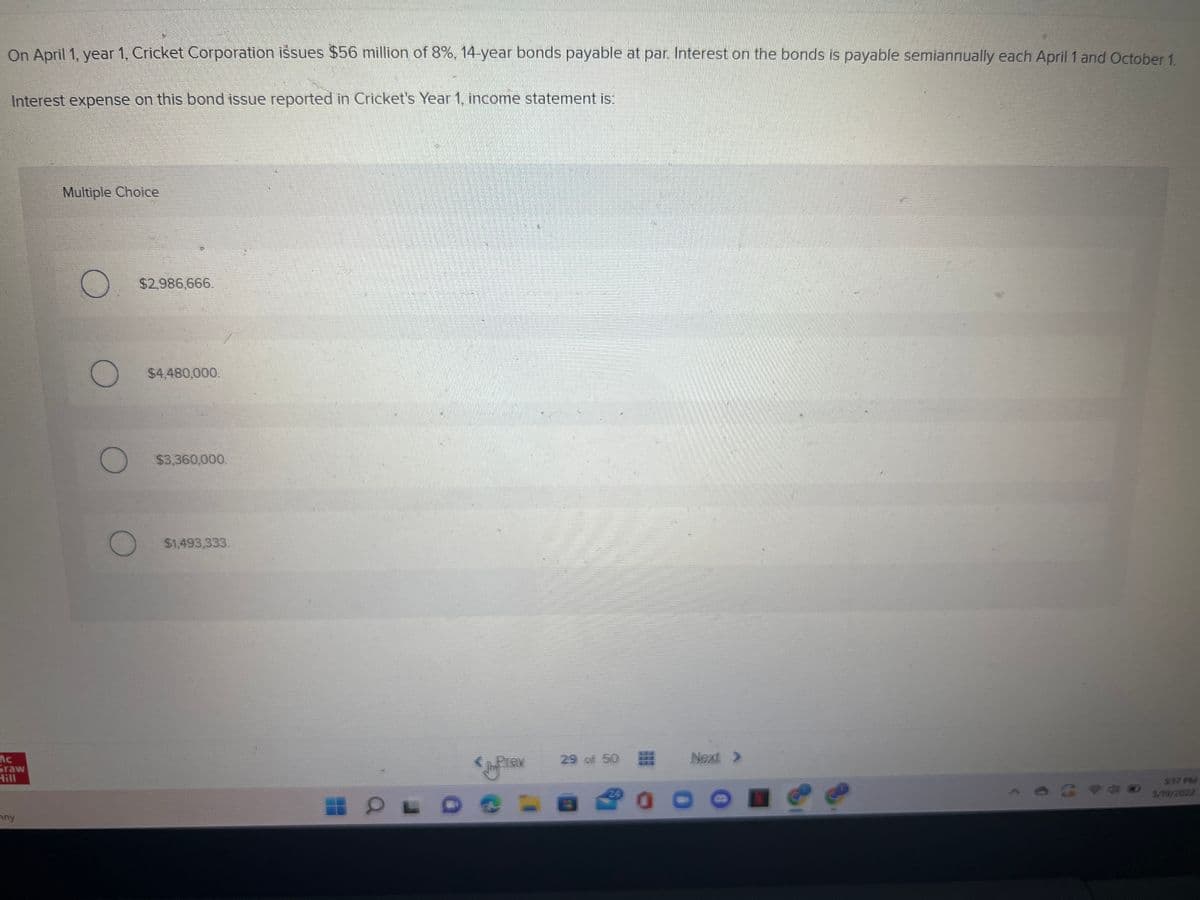 On April 1, year 1, Cricket Corporation issues $56 million of 8%, 14-year bonds payable at par. Interest on the bonds is payable semiannually each April 1 and October 1.
Interest expense on this bond issue reported in Cricket's Year 1, income statement is:
Multiple Choice
$2,986,666.
$4,480,000.
$3,360,000.
$1,493,333.
Next >
Ac
Graw
Hill
Prev
29 of 50
517 PM
5/19/2022
24
any
