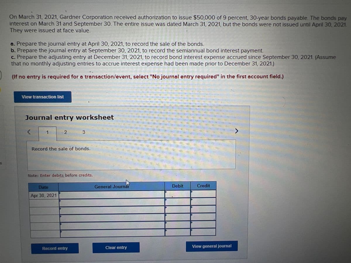 On March 31, 2021, Gardner Corporation received authorization to issue $50,000 of 9 percent, 30-year bonds payable. The bonds pay
interest on March 31 and September 30. The entire issue was dated March 31, 2021, but the bonds were not issued until April 30, 2021.
They were issued at face valuę.
a. Prepare the journal entry at April 30, 2021, to record the sale of the bonds.
b. Prepare the journal entry at September 30, 2021, to record the semiannual bond interest payment.
c. Prepare the adjusting entry at December 31, 2021, to record bond interest expense accrued since September 30, 2021. (Assume
that no monthly adjusting entries to accrue interest expense had been made prior to December 31, 2021.)
(If no entry is required for a transaction/event, select "No journal entry required" in the first account field.)
View transaction list
Journal entry worksheet
1
31
Record the sale of bonds.
Note: Enter debits before credits.
Date
General Journal
Debit
Сredit
Apr 30, 2021
Record entry
Clear entry
View general journal
