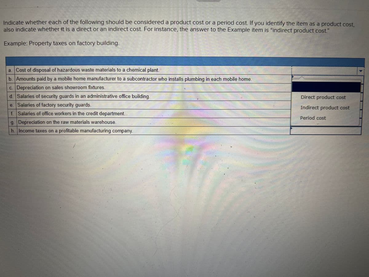 Indicate whether each of the following should be considered a product cost or a period cost. If you identify the item as a product cost,
also indicate whether it is a direct or an indirect cost. For instance, the answer to the Example item is "indirect product cost."
Example: Property taxes on factory building.
a,
Cost of disposal of hazardous waste materials to a chemical plant.
b. Amounts paid by a mobile home manufacturer to a subcontractor who installs plumbing in each mobile home.
c. Depreciation on sales showroom fixtures.
d. Salaries of security guards in an administrative office building.
Direct product cost
e. Salaries of factory security guards.
Indirect product cost
f Salaries of office workers in the credit department..
Period cost
g. Depreciation on the raw materials warehouse.
h. Income taxes on a profitable manufacturing company.
