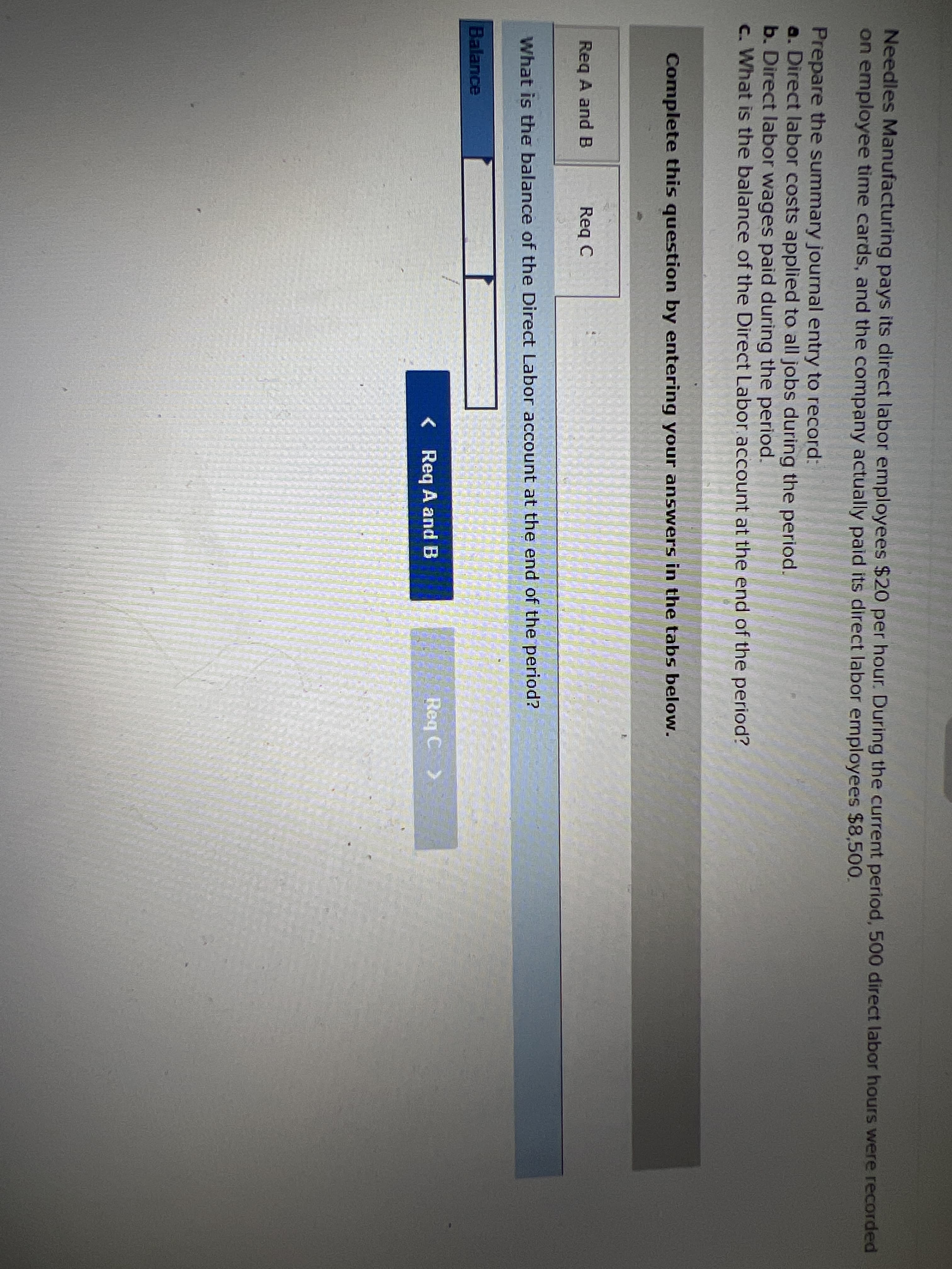 Needles Manufacturing pays its direct labor employees $20 per hour. During the current period, 500 direct labor hours were recorded
on employee time cards, and the company actually paid its direct labor employees $8,500.
Prepare the summary journal entry to record:
a. Direct labor costs applied to all jobs during the period.
b. Direct labor wages paid during the period.
c. What is the balance of the Direct Labor account at the end of the period?
Complete this question by entering your answers in the tabs below.
Req A and B
Req C
What is the balance of the Direct Labor account at the end of the period?
Balance
< Req A and B
Req C >
