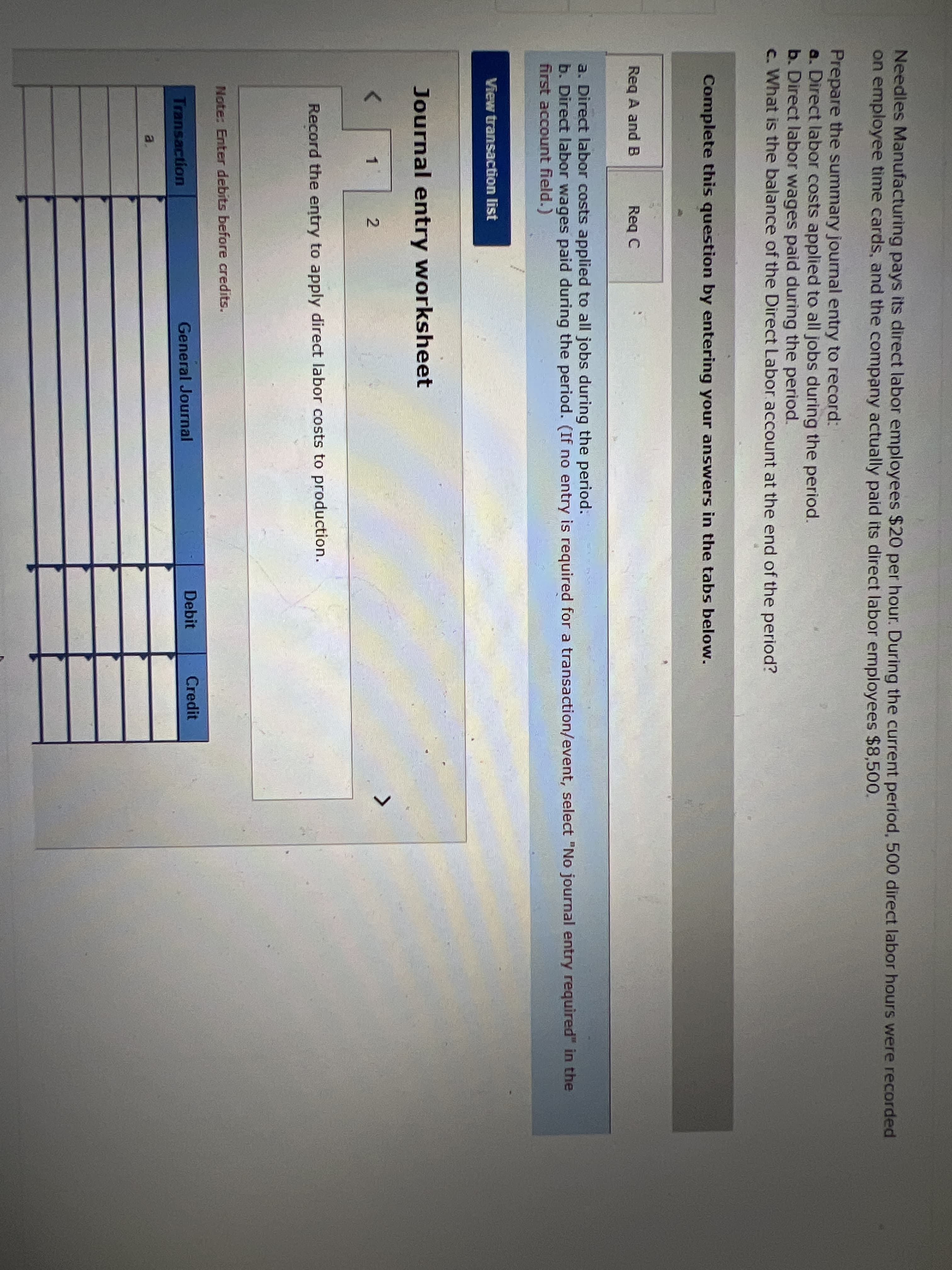 Needles Manufacturing pays its direct labor employees $20 per hour. During the current period, 500 direct labor hours were recorded
on employee time cards, and the company actually paid its direct labor employees $8,500.
Prepare the summary journal entry to record:
a. Direct labor costs applied to all jobs during the period.
b. Direct labor wages paid during the period.
c. What is the balance of the Direct Labor account at the end of the period?
Complete this question by entering your answers in the tabs below.
Req A and B
Req C
a. Direct labor costs applied to all jobs during the period.
b. Direct labor wages paid during the period. (If no entry is required for a transaction/event, select "No journal entry required" in the
first account field.)
View transaction list
Journal entry worksheet
1
Record the entry to apply direct labor costs to production.
Note: Enter debits before credits.
Debit
Credit
Transaction
General Journal
a.
