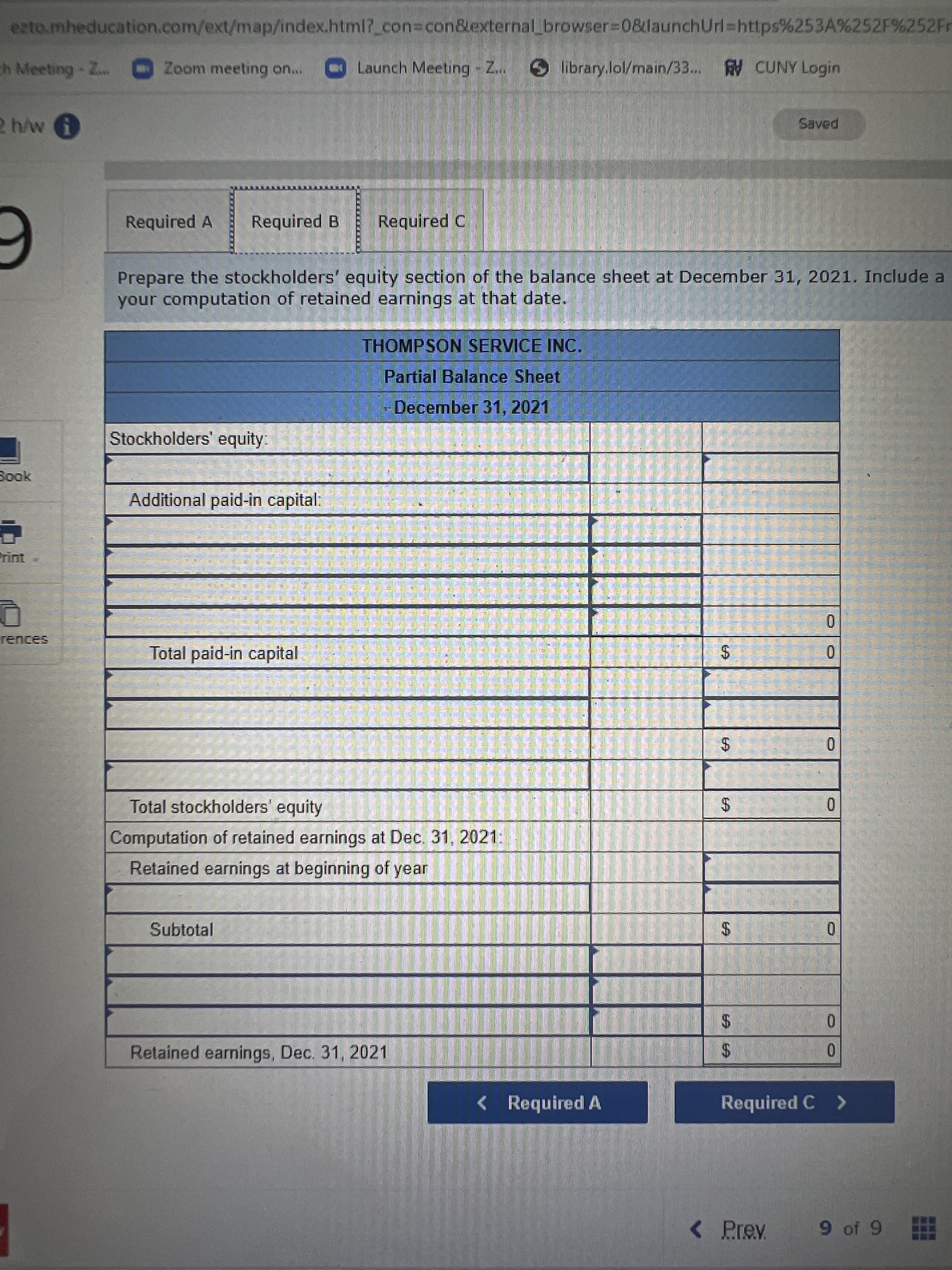 %24
%24
%24
ezto.mheducation.com/ext/map/index.html?_con%3Dcon&external browser%3D0&launchUrl%=https%253A%252F%252Fr
Zoom meeting on...
Launch Meeting - Z..
library.lol/main/33... CUNY Login
Required A
Required B
Required C
Prepare the stockholders' equity section of the balance sheet at December 31, 2021. Include a
your computation of retained earnings at that date.
THOMPSON SERVICE INC.
6 五小券 至
Partial Balance Sheet
-
December 31, 2021
到
Stockholders' equity:
Additional paid-in capital:
Total paid-in capital
三
$4
Total stockholders' equity
$:
0.
Computation of retained earnings at Dec. 31, 2021:
Retained earnings at beginning of year
Subtotal
0.
$4
0.
Retained earnings, Dec. 31, 2021
$4
0.
< Required A
Required C >
< Prev
