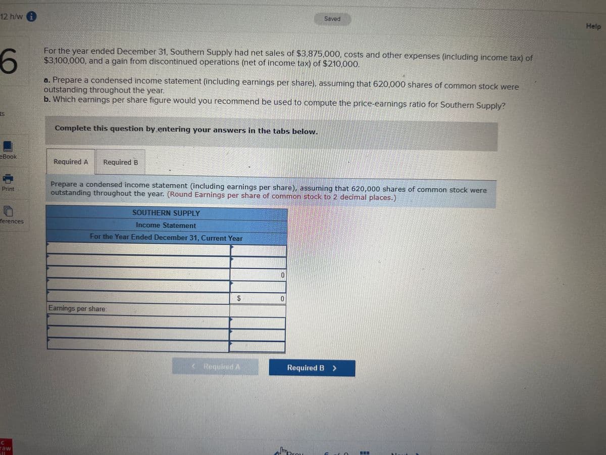 12 h/w i
Saved
Help
For the year ended December 31, Southern Supply had net sales of $3,875,000, costs and other expenses (including income tax) of
$3,100,000, and a gain from discontinued operations (net of income tax) of $210,000.
a. Prepare a condensed income statement (including earnings per share), assuming that 620,000 shares of common stock were
outstanding throughout the year.
b. Which earnings per share figure would you recommend be used to compute the price-earnings ratio for Southern Supply?
ts
Complete this question by entering your answers in the tabs below.
eBook
Required A
Required B
Prepare a condensed income statement (including earnings per share), assuming that 620,000 shares of common stock were
outstanding throughout the year. (Round Earnings per share of common stock to 2 decimal places.)
Print
SOUTHERN SUPPLY
ferences
Income Statement
For the Year Ended December 31, Current Year
0.
$4
Earnings per share:
Required A
Required B >
raw
