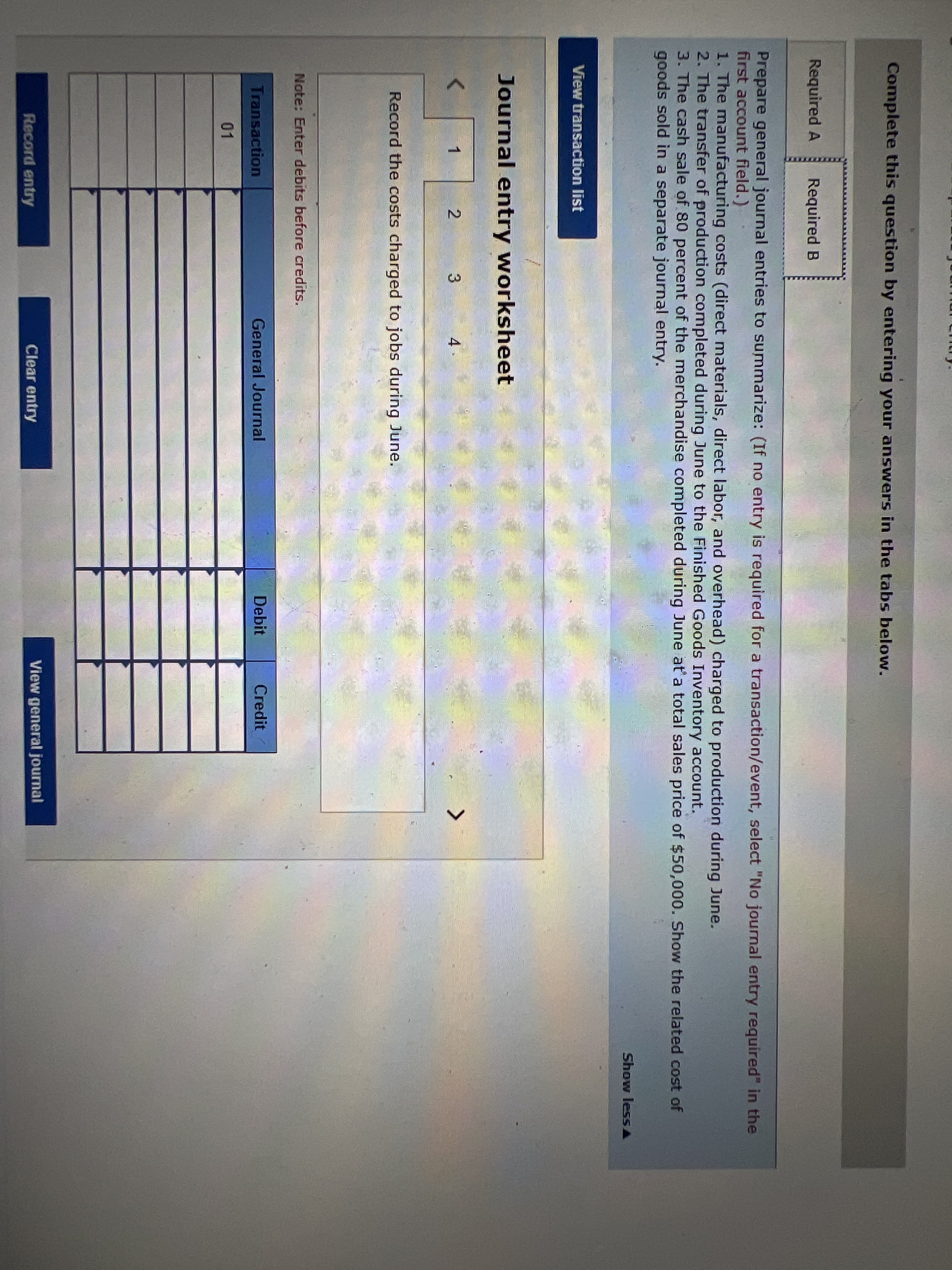 Complete this question by entering your answers in the tabs below.
Required A
Required B
Prepare general journal entries to summarize: (If no entry is required for a transaction/event, select "No journal entry required" in the
first account field.)
1. The manufacturing costs (direct materials, direct labor, and overhead) charged to production during June.
2. The transfer of production completed during June to the Finished Goods Inventory account.
3. The cash sale of 80 percent of the merchandise completed during June at'a total sales price of $50,000. Show the related cost of
goods sold in a separate journal entry.
Show lessA
View transaction list
Journal entry worksheet
1
2.
4
Record the costs charged to jobs during June.
Note: Enter debits before credits.
Transaction
General Journal
Debit
Credit
01
Record entry
Clear entry
View general journal
