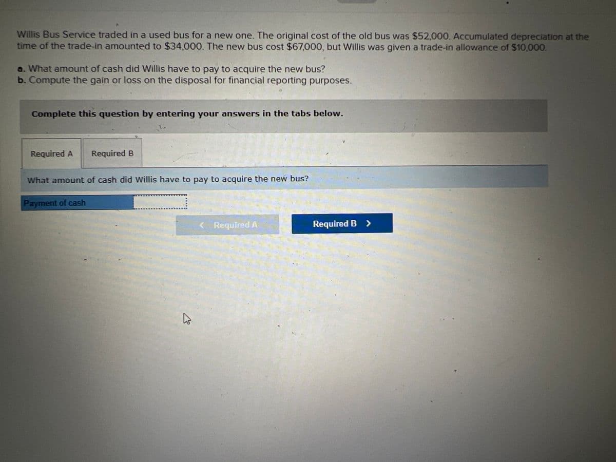 Willis Bus Service traded in a used bus for a new one. The original cost of the old bus was $52,000. Accumulated depreciation at the
time of the trade-in amounted to $34,000. The new bus cost $67,000, but Willis was given a trade-in allowance of $10,000.
a. What amount of cash did Willis have to pay to acquire the new bus?
b. Compute the gain or loss on the disposal for financial reporting purposes.
Complete this question by entering your answers in the tabs below.
Required A
Required B
What amount of cash did Willis have to pay to acquire the new bus?
Payment of cash
Required A
Required B >
