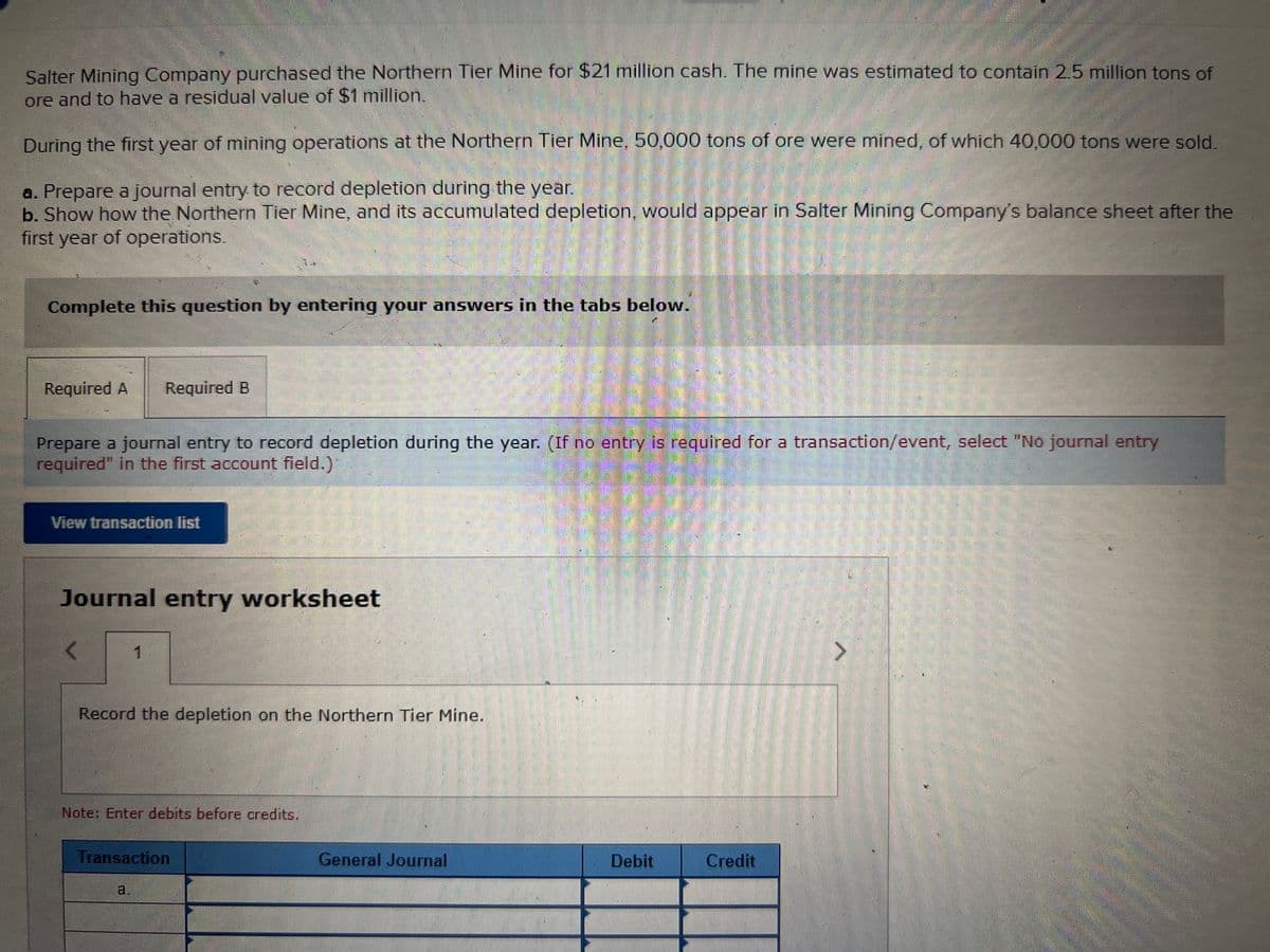 Salter Mining Company purchased the Northern Tier Mine for $21 million cash. The mine was estimated to contain 2.5 million tons of
ore and to have a residual value of $1 million.
During the first year of mining operations at the Northern Tier Mine, 50,000 tons of ore were mined, of which 40,000 tons were sold.
a. Prepare a journal entry to record depletion during the year.
b. Show how the Northern Tier Mine, and its accumulated depletion, would appear in Salter Mining Company's balance sheet after the
first year of operations.
Complete this question by entering your answers in the tabs below.
Required A
Required B
Prepare a journal entry to record depletion during the year. (If no entry is required for a transaction/event, select "No journal entry
required" in the first account field.)
View transaction list
Journal entry worksheet
1.
Record the depletion on the Northern Tier Mine.
Note: Enter debits before credits.
Transaction
General Journal
Debit
Credit
a.
