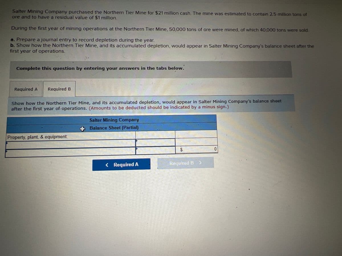 Salter Mining Company purchased the Northern Tier Mine for $21 million cash. The mine was estimated to contain 25 million tons of
ore and to have a residual value of $1 million.
During the first year of mining operations at the Northern Tier Mine, 50,000 tons of ore were mined, of which 40,000 tons were sold.
a. Prepare a journal entry to record depletion during the year.
b. Show how the Northern Tier Mine, and its accumulated depletion, would appear in Salter Mining Company's balance sheet after the
first year of operations.
Complete this question by entering your answers in the tabs below.
Required A
Required B
Show how the Northern Tier Mine, and its accumulated depletion, would appear in Salter Mining Company's balance sheet
after the first year of. operations. (Amounts to be deducted should be indicated by a minus sign.)
Salter Mining Company
+ Balance Sheet (Partial)
Property, plant, & equipment
< Required A
Required B >
%24
