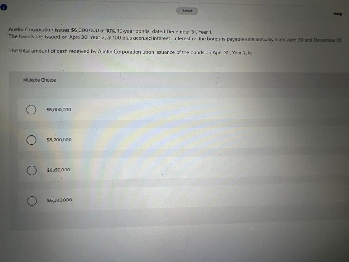 Saved
Help
Austin Corporation issues $6,000,000 of 10%, 10-year bonds, dated December 31, Year 1.
The bonds are issued on April 30, Year 2, at 100 plus accrued interest. Interest on the bonds is payable semiannually each June 30 and December 31
The total amount of cash received by Austin Corporation upon issuance of the bonds on April 30, Year 2, is:
Multiple Choice
$6,000,000.
$6,200,000.
$6,150,000.
$6,300,000.
