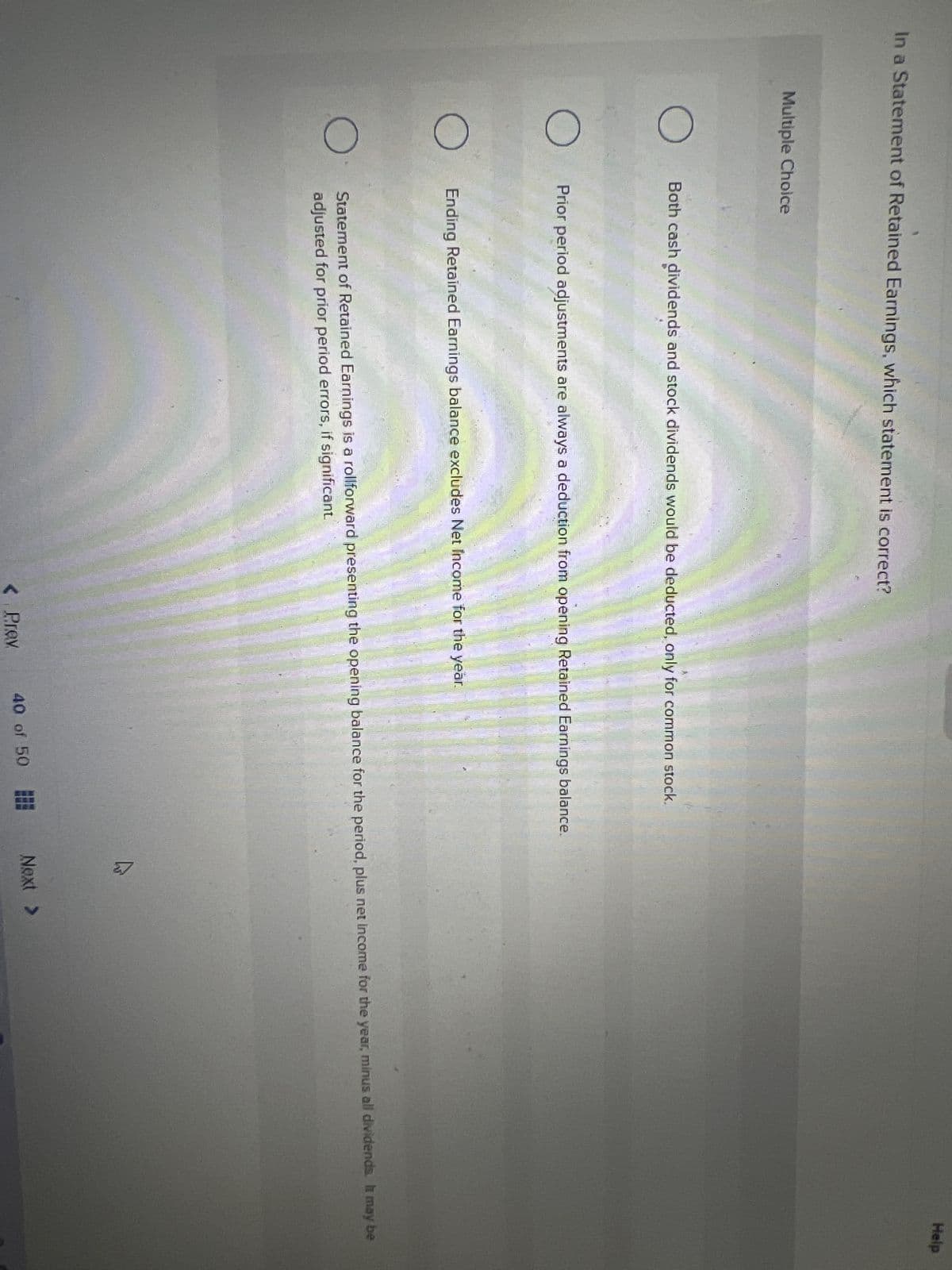 Help
In a Statement of Retained Earnings, which statement is correct?
Multiple Choice
Both cash dividends and stock dividends would be deducted, only for common stock.
Prior period adjustments are always a deduction from opening Retained Earnings balance.
Ending Retained Earnings balance excludes Net Income for the year.
Statement of Retained Earnings is a rollforward presenting the opening balance for the period, plus net income for the year, minus all dividends. It may be
adjusted for prior period errors, if significant
Next >
40 of 50 E
Prev
