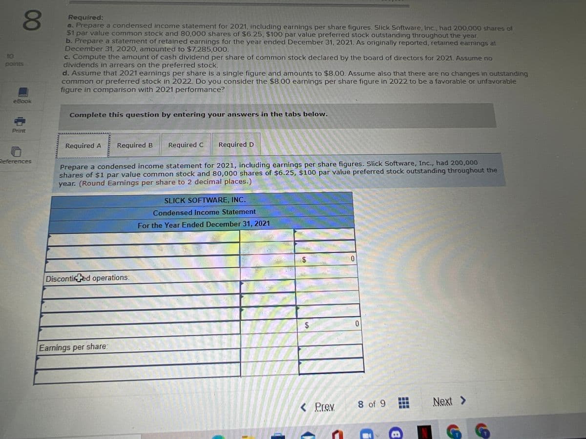 80
Required:
a. Prepare a condensed income statement for 2021, Including earnings per share figures. Slick Software, Inc., had 200,000 shares of
$1 par value common stock and 80,000 shares of $6.25, $100 par value preferred stock outstanding throughout the year.
b. Prepare a statement of retained earnings for the year ended December 31, 2021. As originally reported, retained earnings at
December 31, 2020, amounted to $7,285,000.
c. Compute the amount of cash dividend per share of common stock declared by the board of directors for 2021. Assume no
dividends in arrears on the preferred stock.
d. Assume that 2021 earnings per share is a single figure and amounts to $8.00. Assume also that there are no changes in outstanding
common or preferred stock in 2022. Do you consider the $8.00 earnings per share figure in 2022 to be a favorable or unfavorable
figure in comparison with 2021 performance?
10
points
eBook
Complete this question by entering your answers in the tabs below.
Print
Required A
Required B
Required C
Required D
References
Prepare a condensed income statement for 2021, including earnings per share figures. Slick Software, Inc., had 200,000
shares of $1 par value common stock and 80,000 shares of $6.25, $100 par value preferred stock outstanding throughout the
year. (Round Earnings per share to 2 decimal places.)
SLICK SOFTWARE, INC.
Condensed Income Statement
For the Year Ended December 31, 2021
Discontifed operations:
24
0.
Eamings per share:
< Prev
8 of 9
Next >
10
