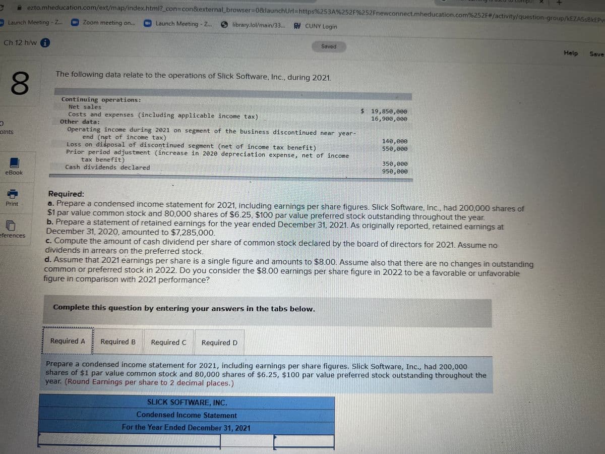 ezto.mheducation.com/ext/map/index.html?_con%3Dcon&external_browser3D0&launchUrl%3https%253A%252F%252Fnewconnect.mheducation.com%252F#/activity/question-group/KEZASSBKEP
indurd
Launch Meeting - Z...
Zoom meeting on...
Launch Meeting - Z..
library.lol/main/33...
AV CUNY Login
Ch 12 h/w i
Saved
Help
Save
The following data relate to the operations of Slick Software, Inc., during 2021.
80
Continuing operations:
Net sales
Costs and expenses (including applicable income tax)
Other data:
$ 19,850,000
16,900,000
Operating income during 2021 on segment of the business discontinued near year-
end (net of income tax)
Loss on disposal of discontinued segment (net of income tax benefit)
Prior period adjustment (increase in 2020 depreciation expense, net of income
tax benefit)
Cash dividends declared
olnts
140,000
550,000
350,000
950,000
eBook
Required:
a. Prepare a condensed income statement for 2021, including earnings per share figures. Slick Software, Inc., had 200,000 shares of
$1 par value common stock and 80,000 shares of $6.25, $100 par value preferred stock outstanding throughout the year.
b. Prepare a statement of retained earnings for the year ended December 31, 2021. As originally reported, retained earnings at
December 31, 2020, amounted to $7,285,000.
c. Compute the amount of cash dividend per share of common stock declared by the board of directors for 2021. Assume no
dividends in arrears on the preferred stock.
d. Assume that 2021 earnings per share is a single figure and amounts to $8.00. Assume also that there are no changes in outstanding
common or preferred stock in 2022. Do you consider the $8.00 earnings per share figure in 2022 to be a favorable or unfavorable
figure in comparison with 2021 performance?
Print
eferences
Complete this question by entering your answers in the tabs below.
Required A
Required B
Required C
Required D
Prepare a condensed income statement for 2021, including earnings per share figures. Slick Software, Inc., had 200,000
shares of $1 par value common stock and 80,000 shares of $6.25, $100 par value preferred stock outstanding throughout the
year. (Round Earnings per share to 2 decimal places.)
SLICK SOFTWARE, INC.
Condensed Income Statement
For the Year Ended December 31, 2021
