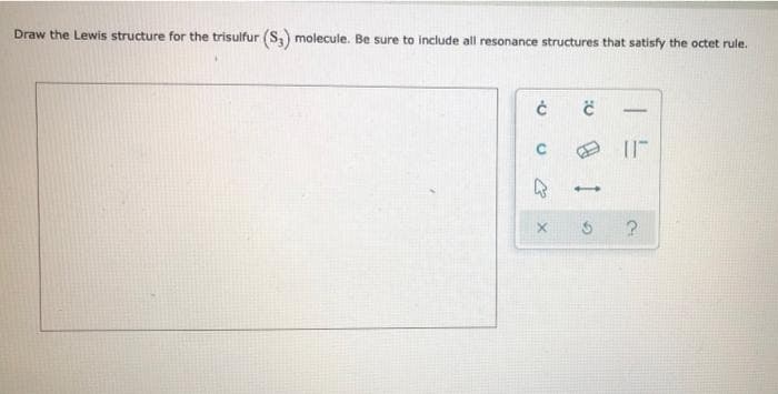 -
Draw the Lewis structure for the trisulfur (S3) molecule. Be sure to include all resonance structures that satisfy the octet rule.
0 13
?