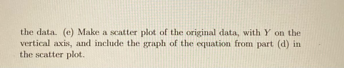 the data. (e) Make a scatter plot of the original data, with Y on the
vertical axis, and include the graph of the equation from part (d) in
the scatter plot.
