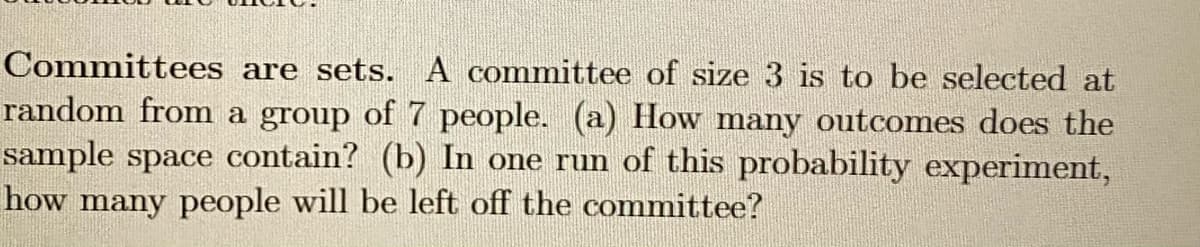 Committees are sets. A committee of size 3 is to be selected at
random from a group of 7 people. (a) How many outcomes does the
sample space contain? (b) In one run of this probability experiment,
how many people will be left off the committee?
