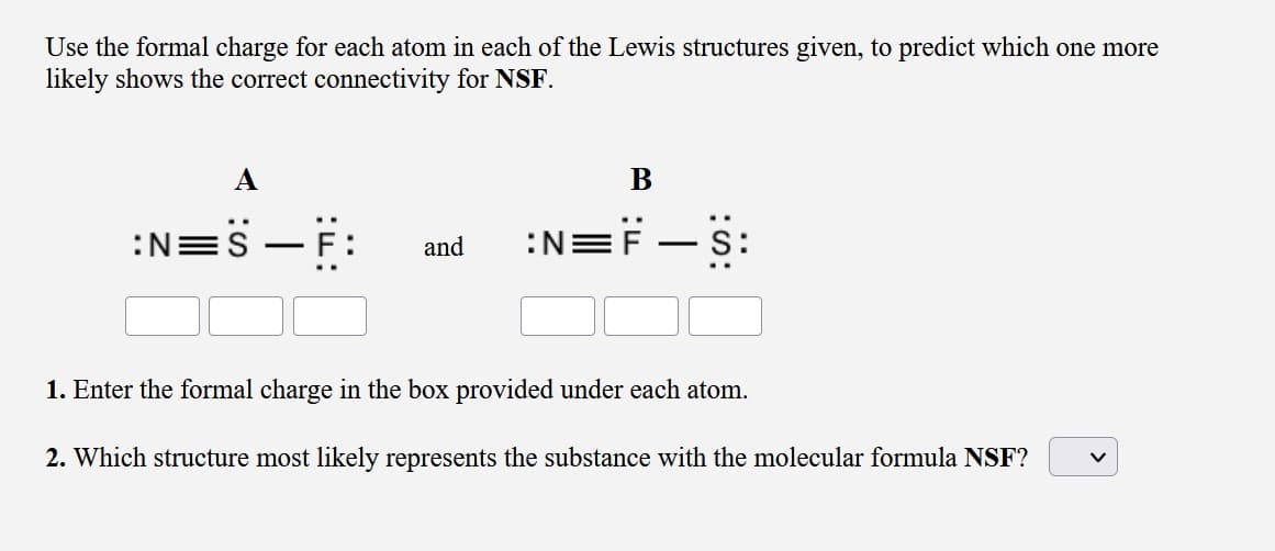 Use the formal charge for each atom in each of the Lewis structures given, to predict which one more
likely shows the correct connectivity for NSF.
A
:N=S
and
:N=F
-
..
1. Enter the formal charge in the box provided under each atom.
2. Which structure most likely represents the substance with the molecular formula NSF?
