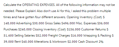 Calculate the OPERATING EXPENSES. All of the following information may not be
needed. Please Explain! Also don't use Al for this, I asked this problem multiple
times and have gotten four different answers. Opening Inventory (Cost) S
148,000 Advertising $30,000 Gross Sales $496,000 Misc. Expenses $36,000
Purchases $240,000 Closing Inventory (Cost) $156,000 Customer Returns $
51,600 Selling Salaries $52,000 Freight Charges $16,000 Wrapping & Packing $
39,000 Rent $40,000 Alterations & Workroom $2,000 Cash Discount 2%