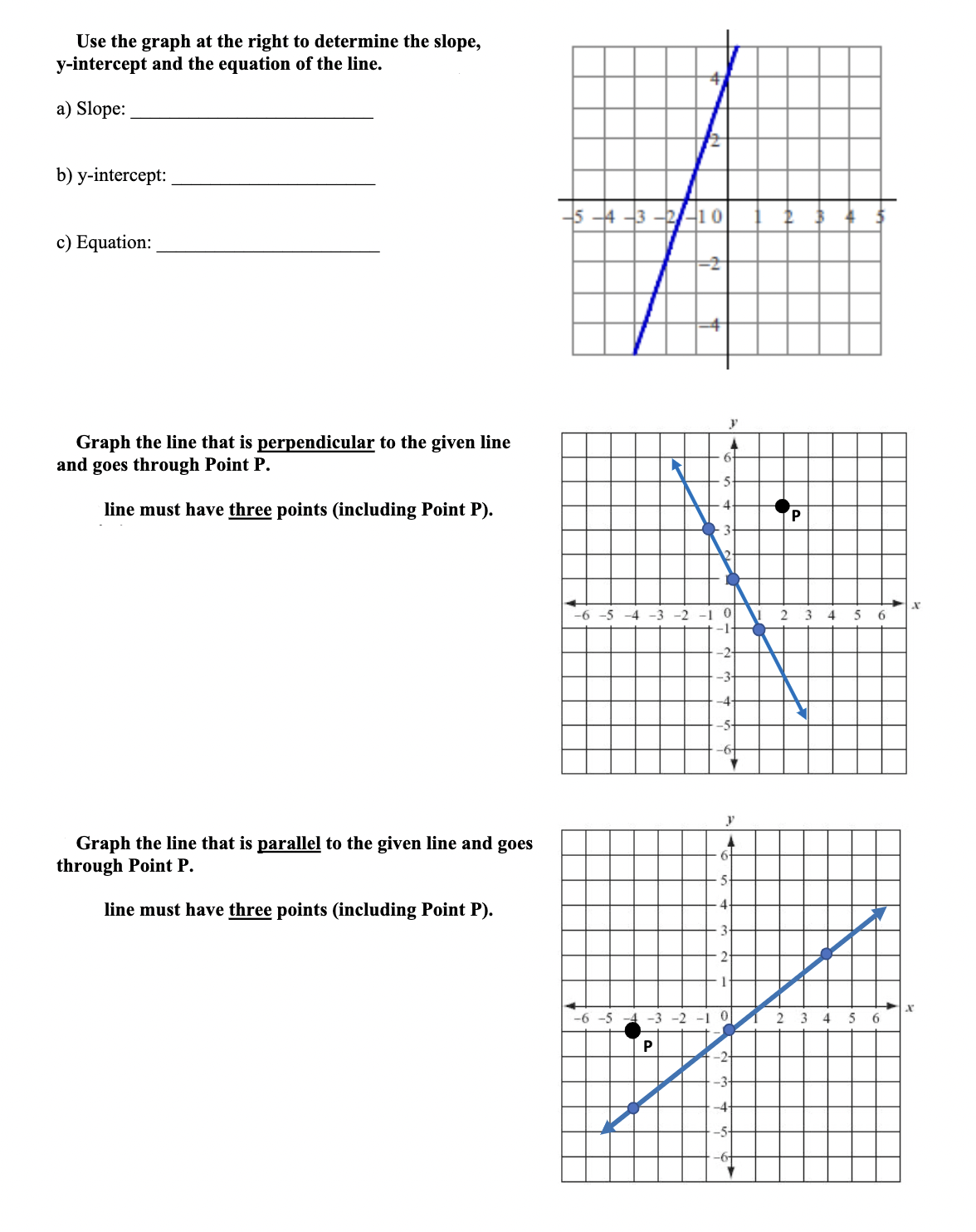 Use the graph at the right to determine the slope,
y-intercept and the equation of the line.
a) Slope:
b) y-intercept:
-5 4 3 -2/-10
c) Equation:
Graph the line that is perpendicular to the given line
and goes through Point P.
line must have three points (including Point P).
P
3
-2 -1
-1-
2 3 4 5 6
-6 -5 -4 -3
-2-
-3-
-4-
-5-
Graph the line that is parallel to the given line and goes
through Point P.
6-
line must have three points (including Point P).
-6 -5 -4 -3 -2 -10
2 3 4
5 6
P
-3-
-5
