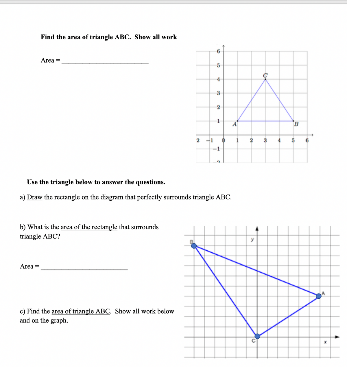 Find the area of triangle ABC. Show all work
Area =
4
3
A
-1
1
3
4
-1
Use the triangle below to answer the questions.
a) Draw the rectangle on the diagram that perfectly surrounds triangle ABC.
b) What is the area of the rectangle that surrounds
triangle ABC?
Area =
c) Find the area of triangle ABC. Show all work below
and on the graph.
2.
2.
1.
