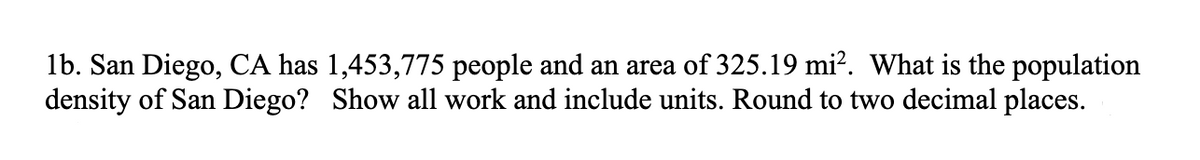 1b. San Diego, CA has 1,453,775 people and an area of 325.19 mi?. What is the population
density of San Diego? Show all work and include units. Round to two decimal places.
